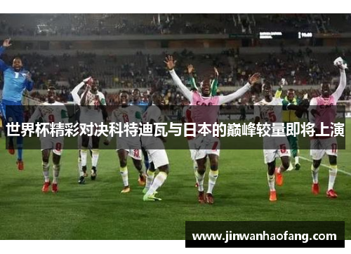 世界杯精彩对决科特迪瓦与日本的巅峰较量即将上演
