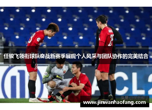 任骏飞领衔球队奋战新赛季展现个人风采与团队协作的完美结合