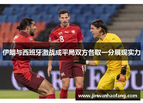 伊朗与西班牙激战成平局双方各取一分展现实力